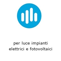 per luce impianti elettrici e fotovoltaici