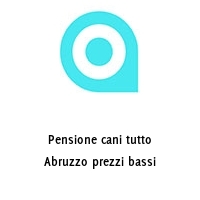 Pensione cani tutto Abruzzo prezzi bassi